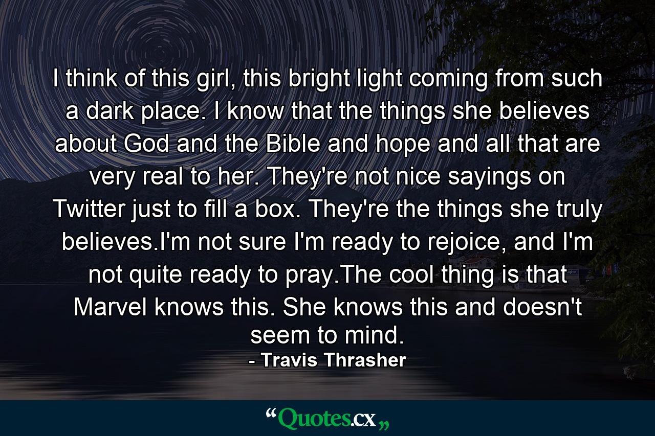 I think of this girl, this bright light coming from such a dark place. I know that the things she believes about God and the Bible and hope and all that are very real to her. They're not nice sayings on Twitter just to fill a box. They're the things she truly believes.I'm not sure I'm ready to rejoice, and I'm not quite ready to pray.The cool thing is that Marvel knows this. She knows this and doesn't seem to mind. - Quote by Travis Thrasher