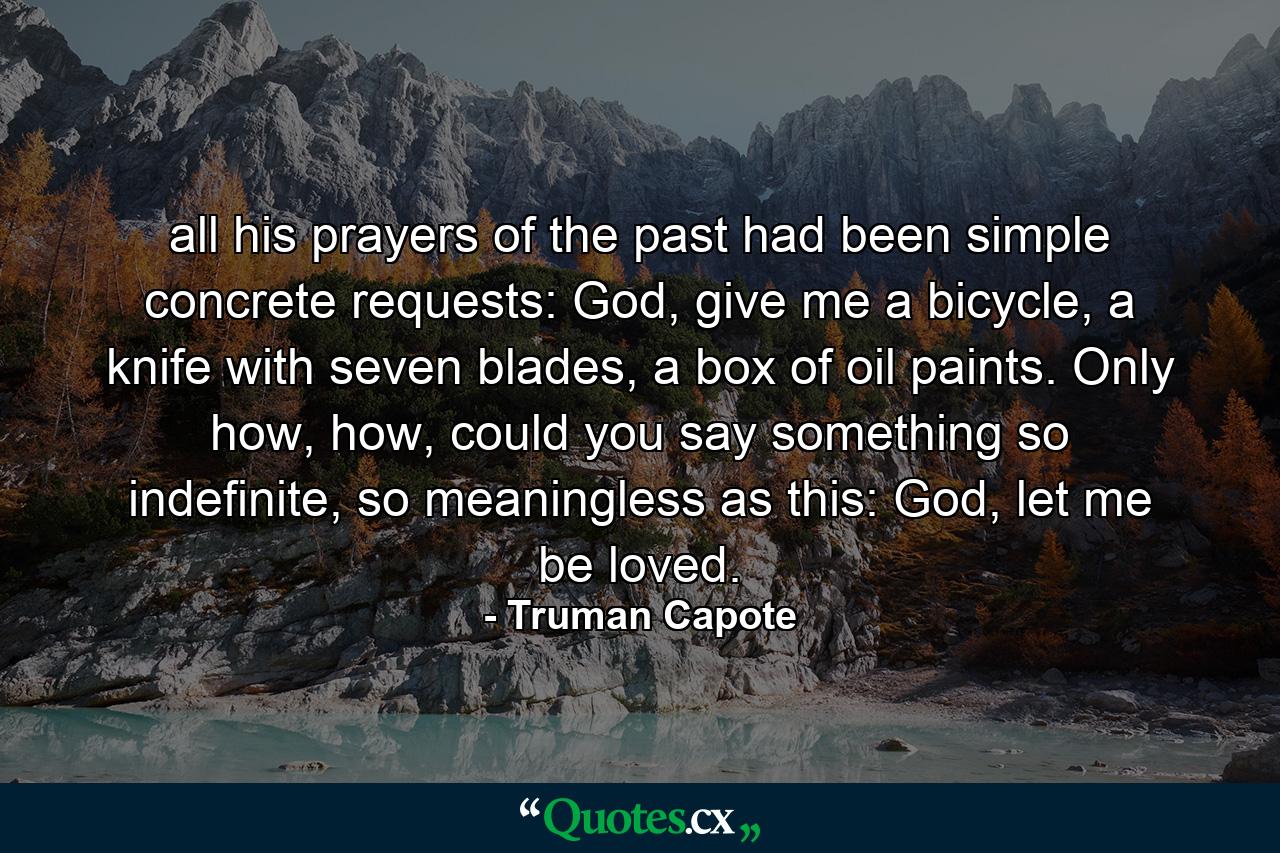 all his prayers of the past had been simple concrete requests: God, give me a bicycle, a knife with seven blades, a box of oil paints. Only how, how, could you say something so indefinite, so meaningless as this: God, let me be loved. - Quote by Truman Capote