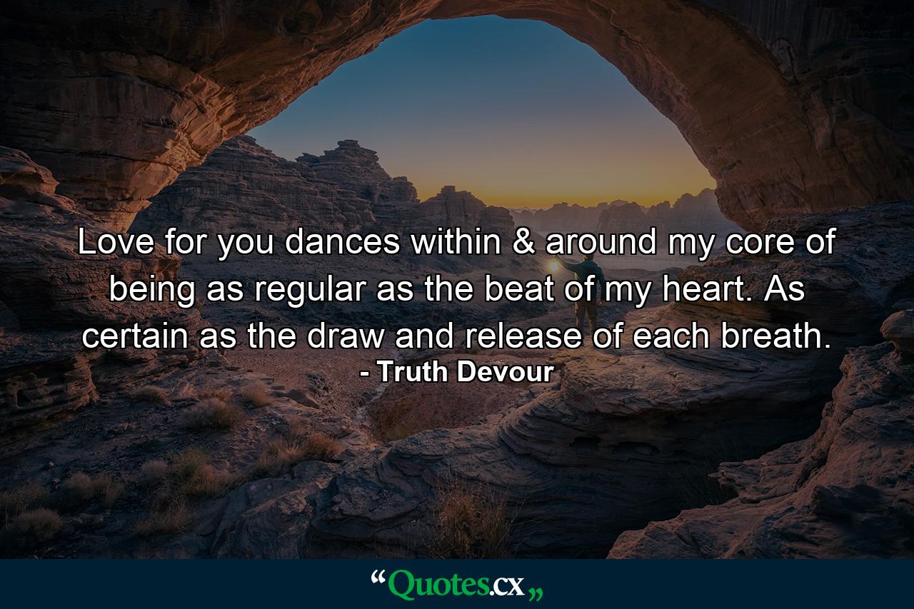 Love for you dances within & around my core of being as regular as the beat of my heart. As certain as the draw and release of each breath. - Quote by Truth Devour