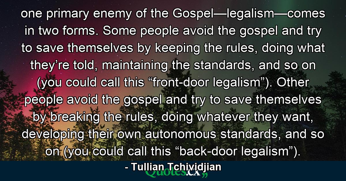 one primary enemy of the Gospel—legalism—comes in two forms. Some people avoid the gospel and try to save themselves by keeping the rules, doing what they’re told, maintaining the standards, and so on (you could call this “front-door legalism”). Other people avoid the gospel and try to save themselves by breaking the rules, doing whatever they want, developing their own autonomous standards, and so on (you could call this “back-door legalism”). - Quote by Tullian Tchividjian