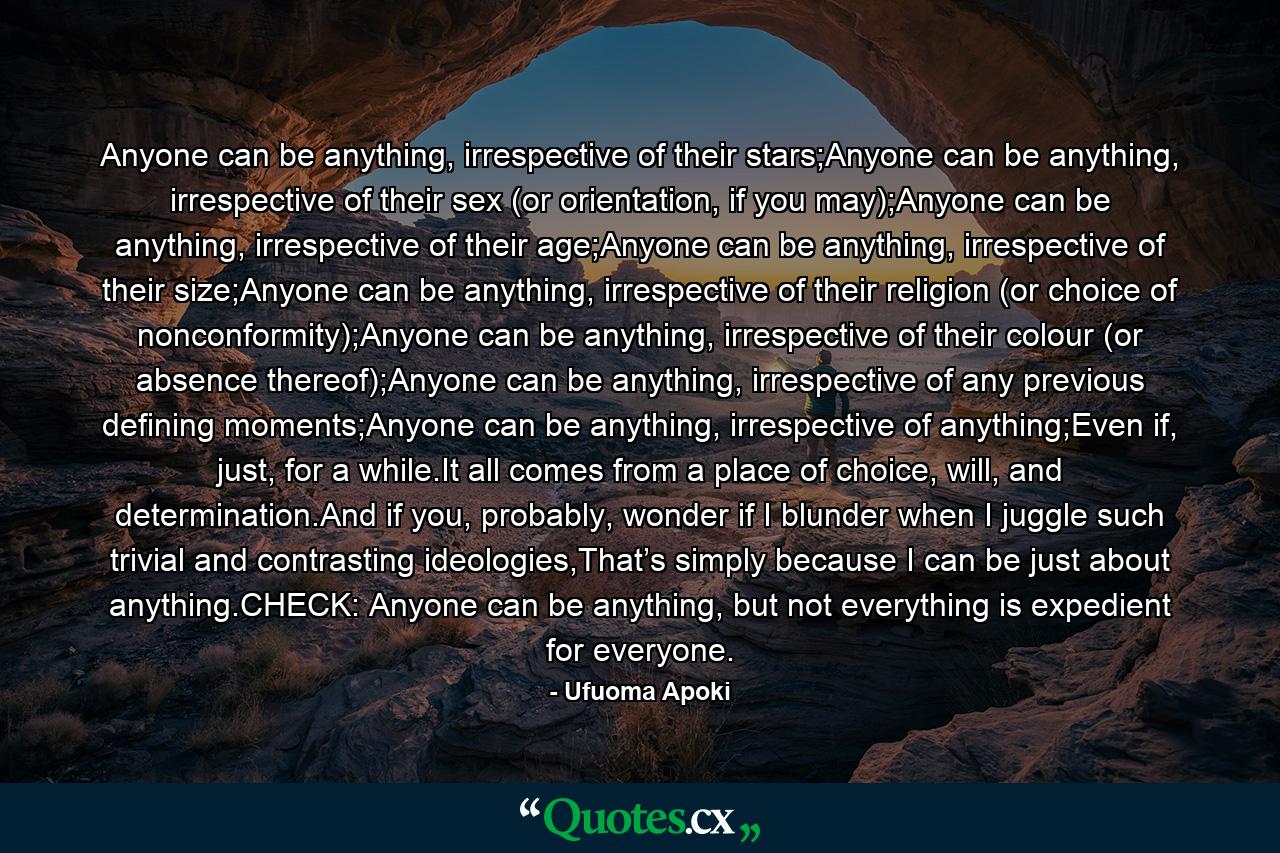 Anyone can be anything, irrespective of their stars;Anyone can be anything, irrespective of their sex (or orientation, if you may);Anyone can be anything, irrespective of their age;Anyone can be anything, irrespective of their size;Anyone can be anything, irrespective of their religion (or choice of nonconformity);Anyone can be anything, irrespective of their colour (or absence thereof);Anyone can be anything, irrespective of any previous defining moments;Anyone can be anything, irrespective of anything;Even if, just, for a while.It all comes from a place of choice, will, and determination.And if you, probably, wonder if I blunder when I juggle such trivial and contrasting ideologies,That’s simply because I can be just about anything.CHECK: Anyone can be anything, but not everything is expedient for everyone. - Quote by Ufuoma Apoki