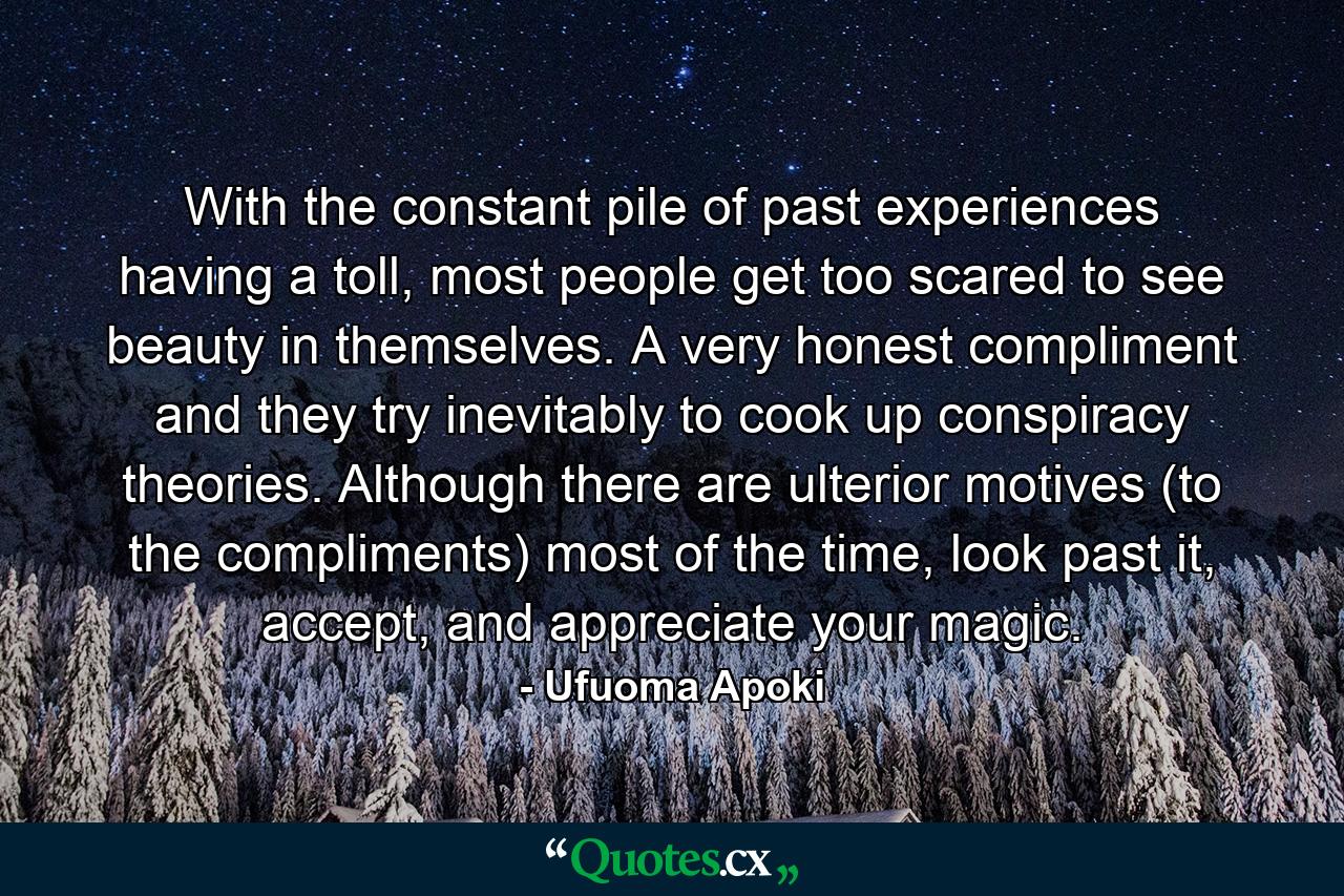 With the constant pile of past experiences having a toll, most people get too scared to see beauty in themselves. A very honest compliment and they try inevitably to cook up conspiracy theories. Although there are ulterior motives (to the compliments) most of the time, look past it, accept, and appreciate your magic. - Quote by Ufuoma Apoki