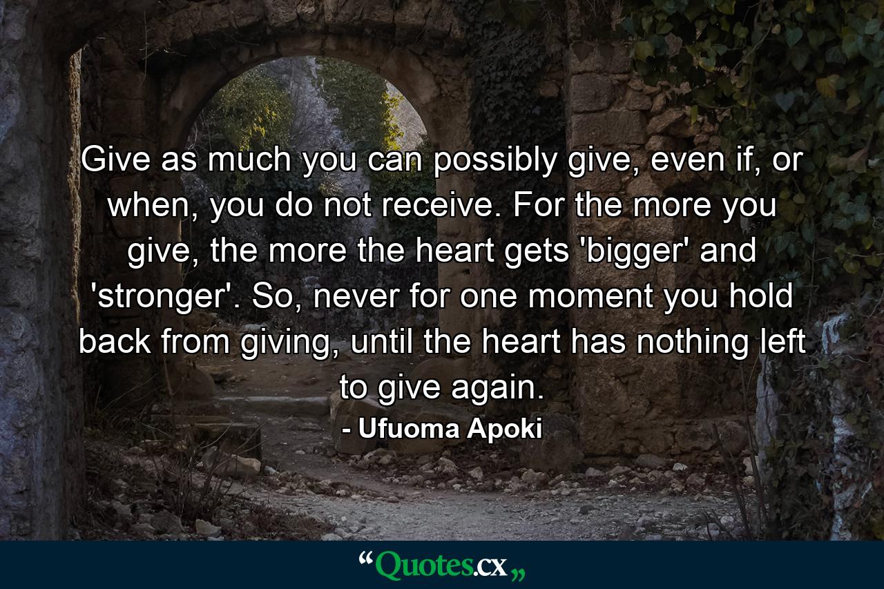 Give as much you can possibly give, even if, or when, you do not receive. For the more you give, the more the heart gets 'bigger' and 'stronger'. So, never for one moment you hold back from giving, until the heart has nothing left to give again. - Quote by Ufuoma Apoki