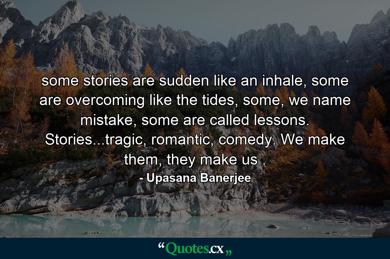 some stories are sudden like an inhale, some are overcoming like the tides, some, we name mistake, some are called lessons. Stories...tragic, romantic, comedy. We make them, they make us . - Quote by Upasana Banerjee