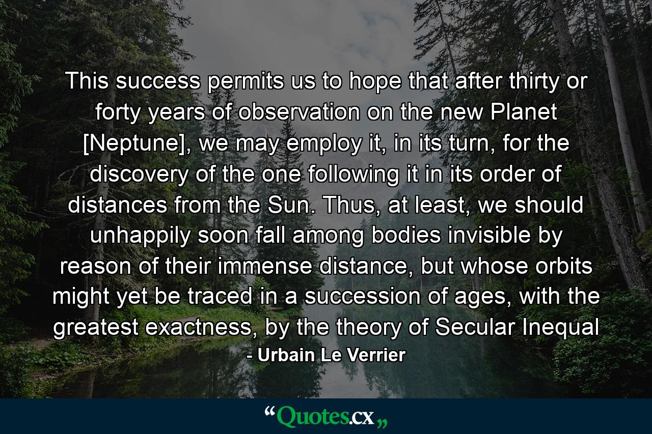 This success permits us to hope that after thirty or forty years of observation on the new Planet [Neptune], we may employ it, in its turn, for the discovery of the one following it in its order of distances from the Sun. Thus, at least, we should unhappily soon fall among bodies invisible by reason of their immense distance, but whose orbits might yet be traced in a succession of ages, with the greatest exactness, by the theory of Secular Inequal - Quote by Urbain Le Verrier