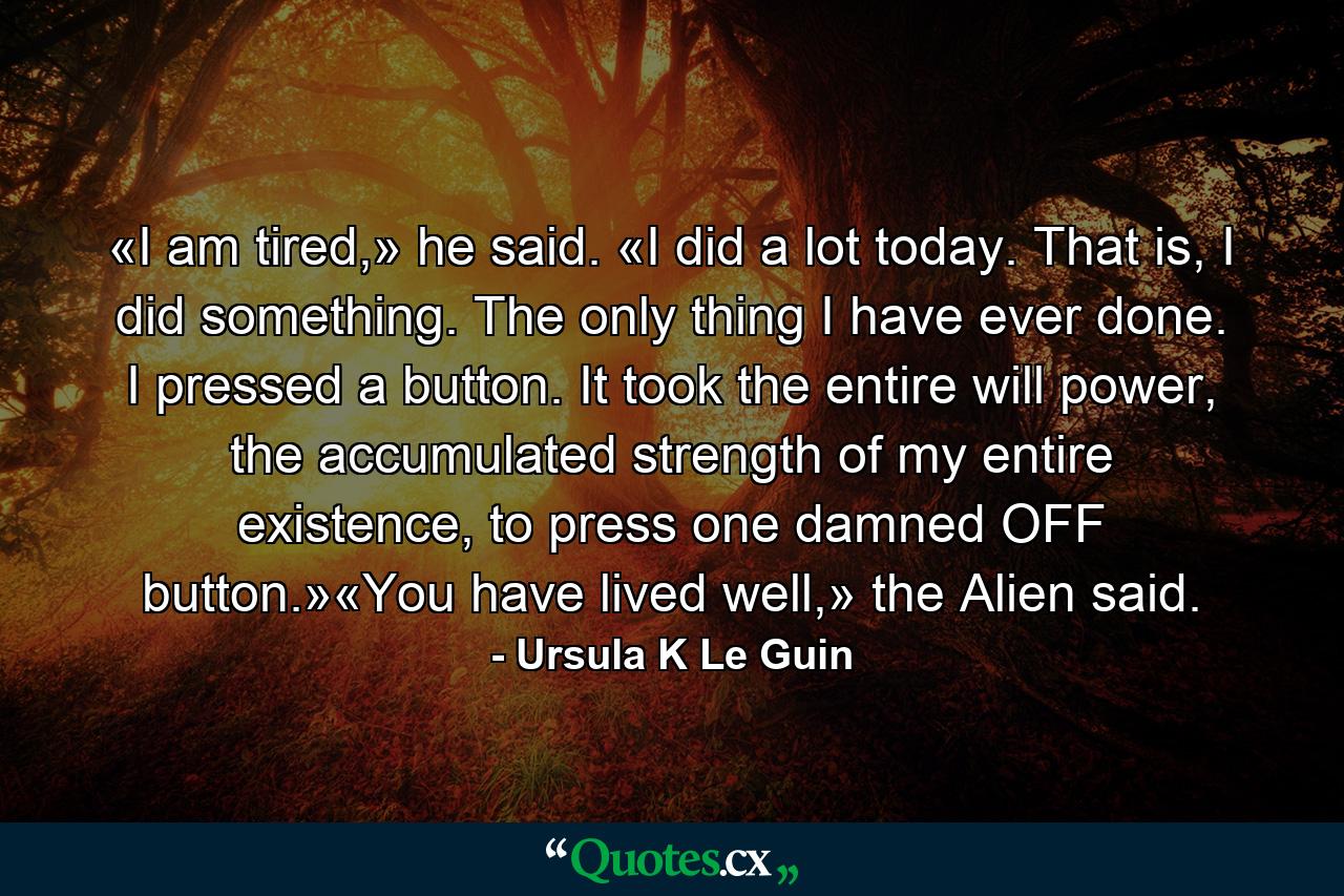 «I am tired,» he said. «I did a lot today. That is, I did something. The only thing I have ever done. I pressed a button. It took the entire will power, the accumulated strength of my entire existence, to press one damned OFF button.»«You have lived well,» the Alien said. - Quote by Ursula K Le Guin