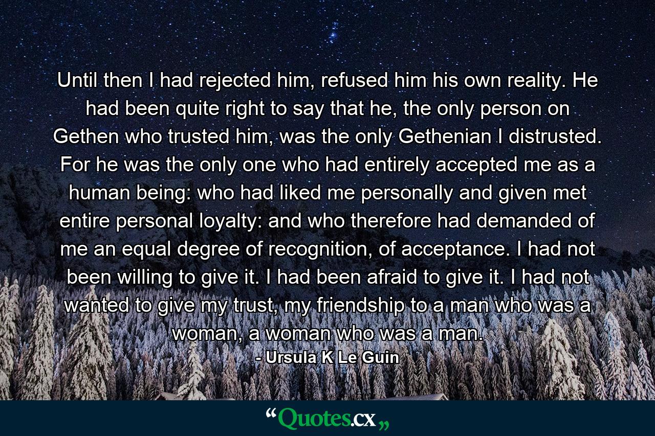 Until then I had rejected him, refused him his own reality. He had been quite right to say that he, the only person on Gethen who trusted him, was the only Gethenian I distrusted. For he was the only one who had entirely accepted me as a human being: who had liked me personally and given met entire personal loyalty: and who therefore had demanded of me an equal degree of recognition, of acceptance. I had not been willing to give it. I had been afraid to give it. I had not wanted to give my trust, my friendship to a man who was a woman, a woman who was a man. - Quote by Ursula K Le Guin