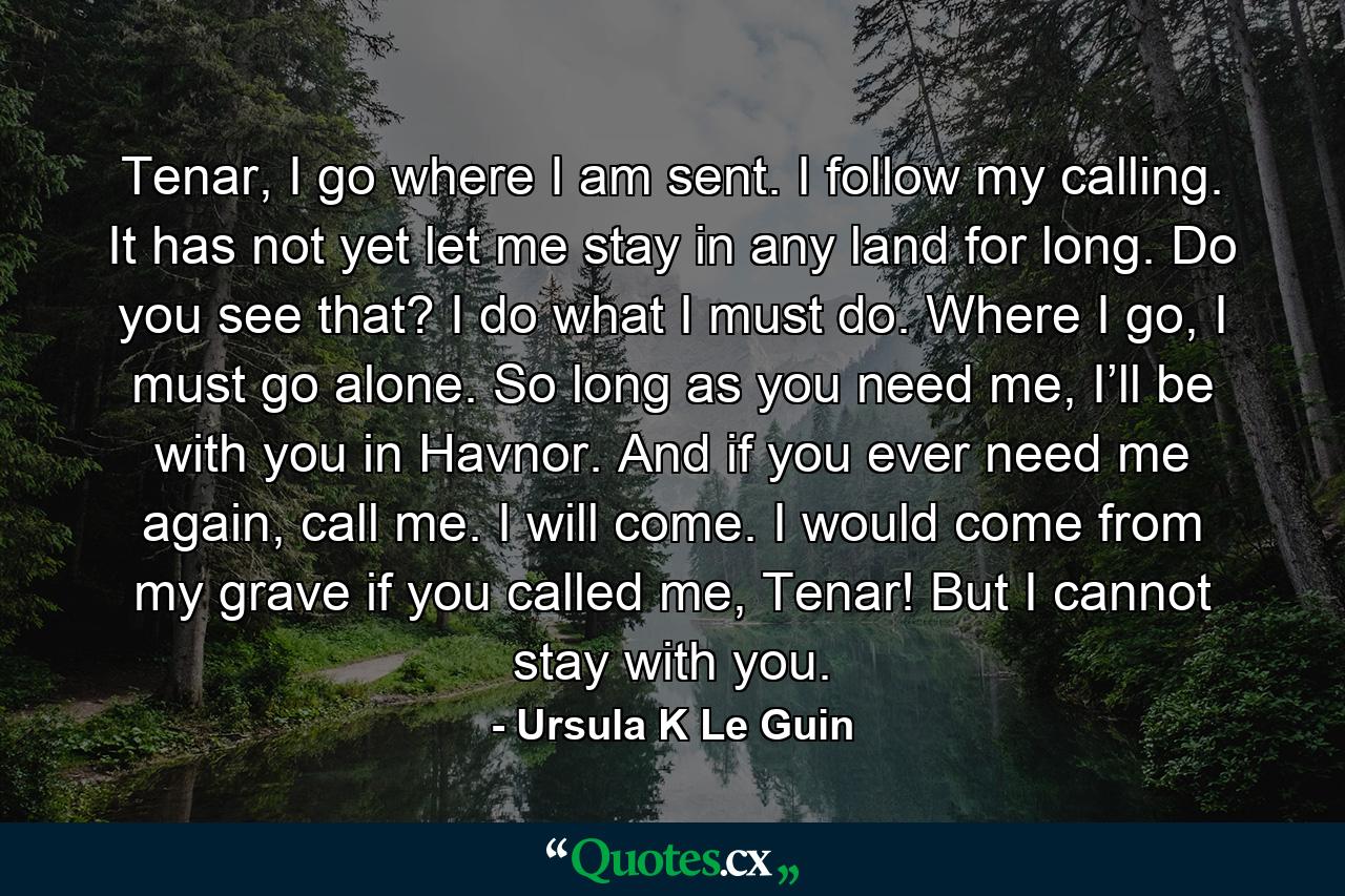 Tenar, I go where I am sent. I follow my calling. It has not yet let me stay in any land for long. Do you see that? I do what I must do. Where I go, I must go alone. So long as you need me, I’ll be with you in Havnor. And if you ever need me again, call me. I will come. I would come from my grave if you called me, Tenar! But I cannot stay with you. - Quote by Ursula K Le Guin