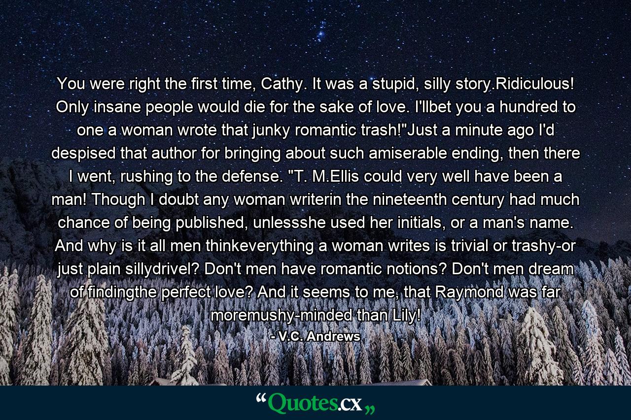 You were right the first time, Cathy. It was a stupid, silly story.Ridiculous! Only insane people would die for the sake of love. I'llbet you a hundred to one a woman wrote that junky romantic trash!