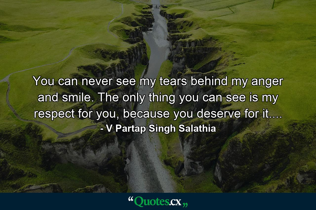 You can never see my tears behind my anger and smile. The only thing you can see is my respect for you, because you deserve for it.... - Quote by V Partap Singh Salathia