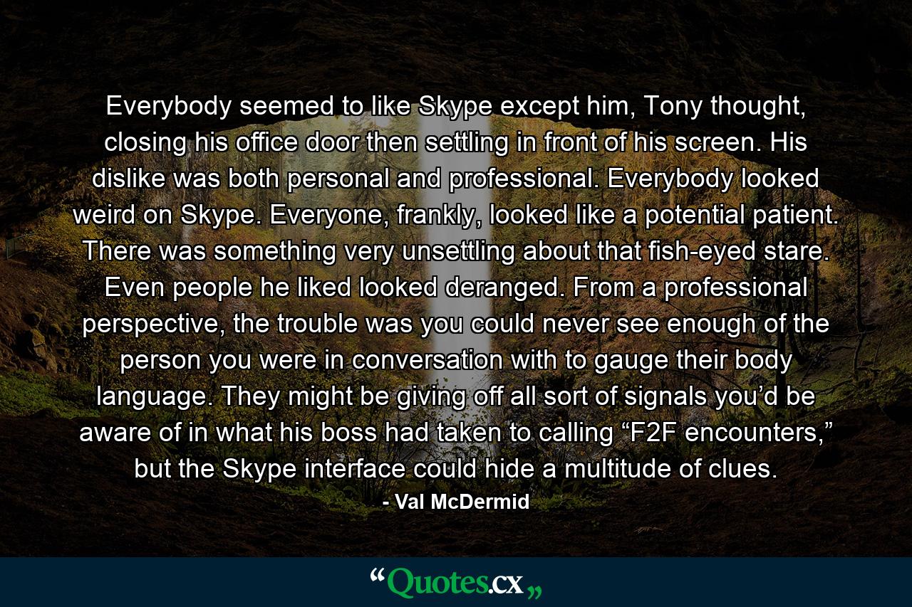 Everybody seemed to like Skype except him, Tony thought, closing his office door then settling in front of his screen. His dislike was both personal and professional. Everybody looked weird on Skype. Everyone, frankly, looked like a potential patient. There was something very unsettling about that fish-eyed stare. Even people he liked looked deranged. From a professional perspective, the trouble was you could never see enough of the person you were in conversation with to gauge their body language. They might be giving off all sort of signals you’d be aware of in what his boss had taken to calling “F2F encounters,” but the Skype interface could hide a multitude of clues. - Quote by Val McDermid