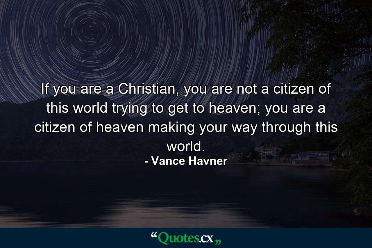 If you are a Christian, you are not a citizen of this world trying to get to heaven; you are a citizen of heaven making your way through this world. - Quote by Vance Havner