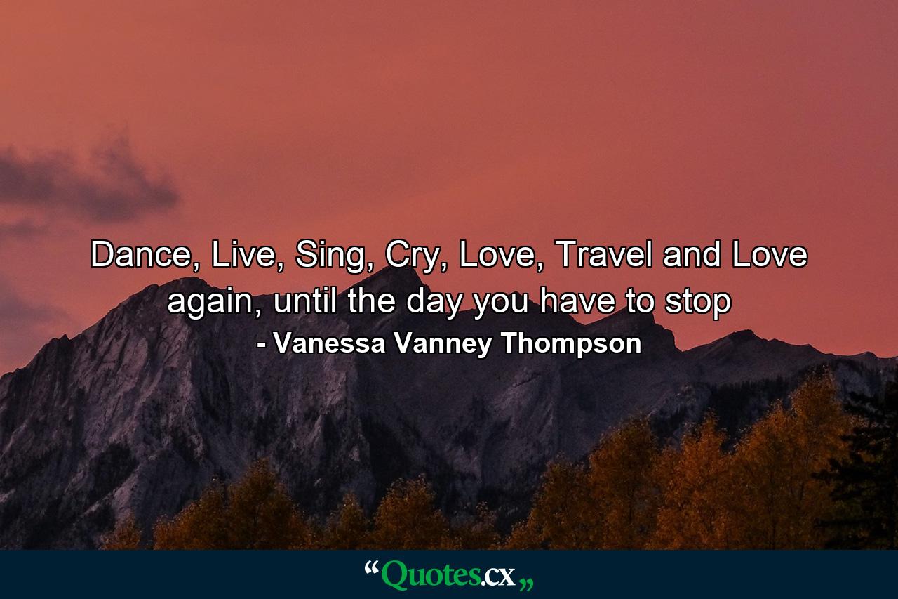 Dance, Live, Sing, Cry, Love, Travel and Love again, until the day you have to stop - Quote by Vanessa Vanney Thompson