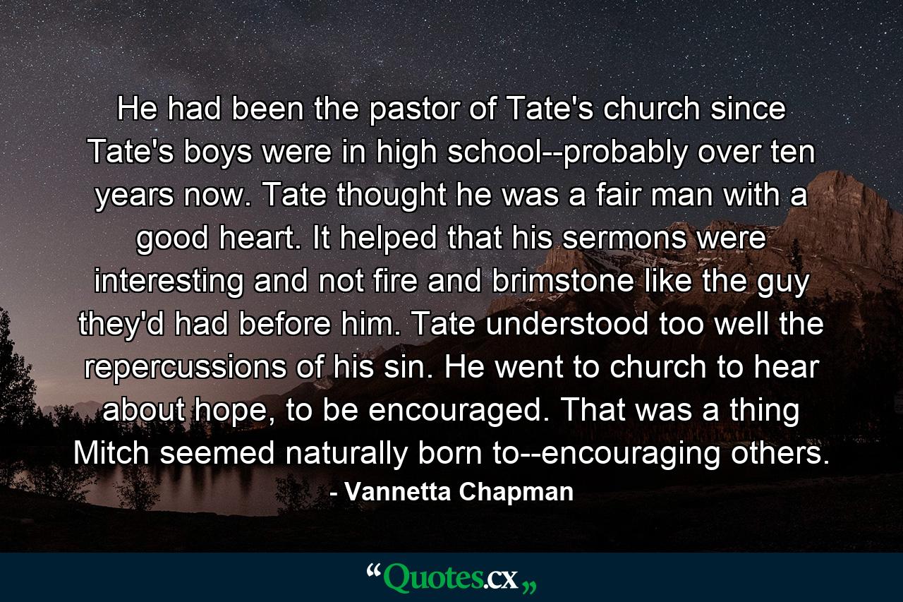 He had been the pastor of Tate's church since Tate's boys were in high school--probably over ten years now. Tate thought he was a fair man with a good heart. It helped that his sermons were interesting and not fire and brimstone like the guy they'd had before him. Tate understood too well the repercussions of his sin. He went to church to hear about hope, to be encouraged. That was a thing Mitch seemed naturally born to--encouraging others. - Quote by Vannetta Chapman