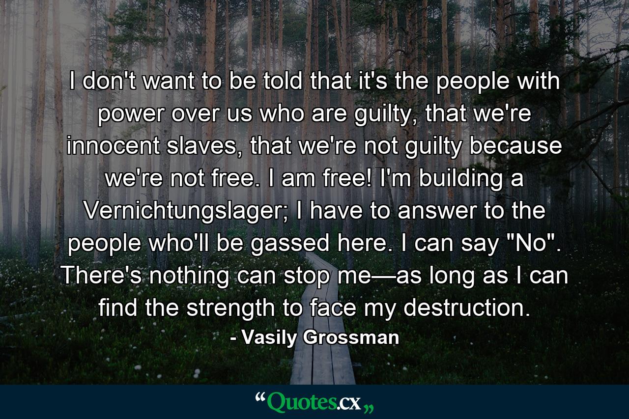 I don't want to be told that it's the people with power over us who are guilty, that we're innocent slaves, that we're not guilty because we're not free. I am free! I'm building a Vernichtungslager; I have to answer to the people who'll be gassed here. I can say 