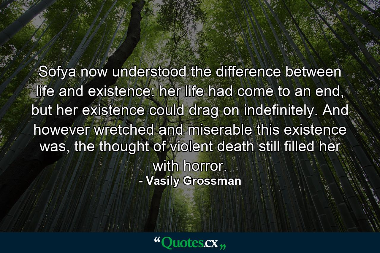 Sofya now understood the difference between life and existence: her life had come to an end, but her existence could drag on indefinitely. And however wretched and miserable this existence was, the thought of violent death still filled her with horror. - Quote by Vasily Grossman