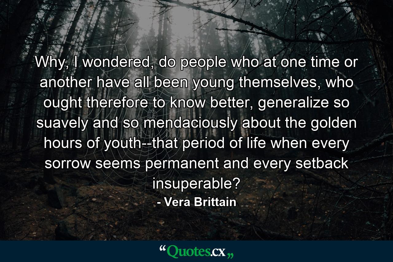 Why, I wondered, do people who at one time or another have all been young themselves, who ought therefore to know better, generalize so suavely and so mendaciously about the golden hours of youth--that period of life when every sorrow seems permanent and every setback insuperable? - Quote by Vera Brittain