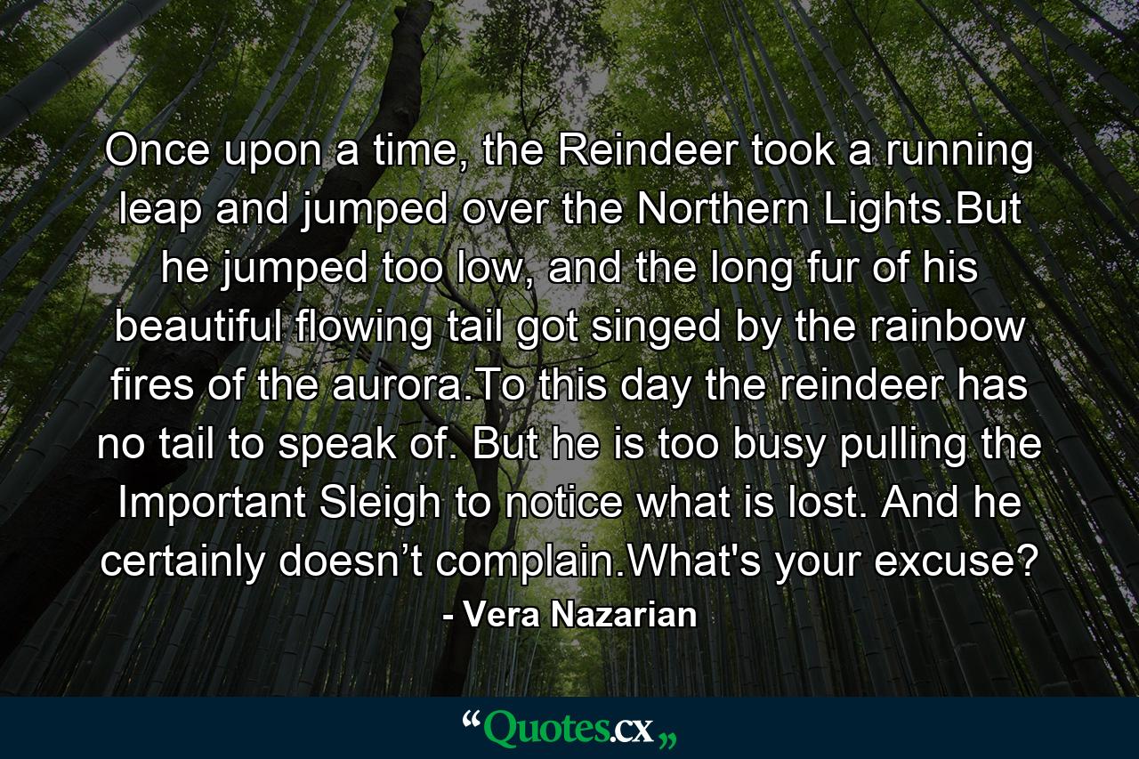 Once upon a time, the Reindeer took a running leap and jumped over the Northern Lights.But he jumped too low, and the long fur of his beautiful flowing tail got singed by the rainbow fires of the aurora.To this day the reindeer has no tail to speak of. But he is too busy pulling the Important Sleigh to notice what is lost. And he certainly doesn’t complain.What's your excuse? - Quote by Vera Nazarian