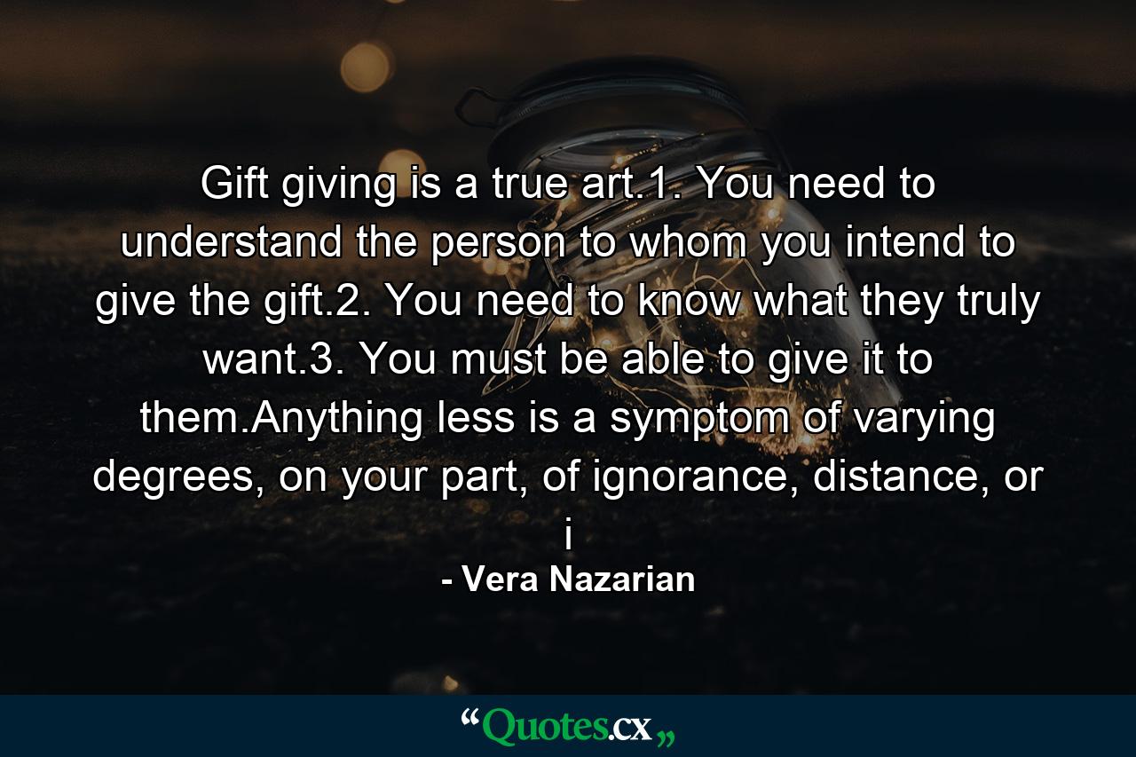 Gift giving is a true art.1. You need to understand the person to whom you intend to give the gift.2. You need to know what they truly want.3. You must be able to give it to them.Anything less is a symptom of varying degrees, on your part, of ignorance, distance, or i - Quote by Vera Nazarian