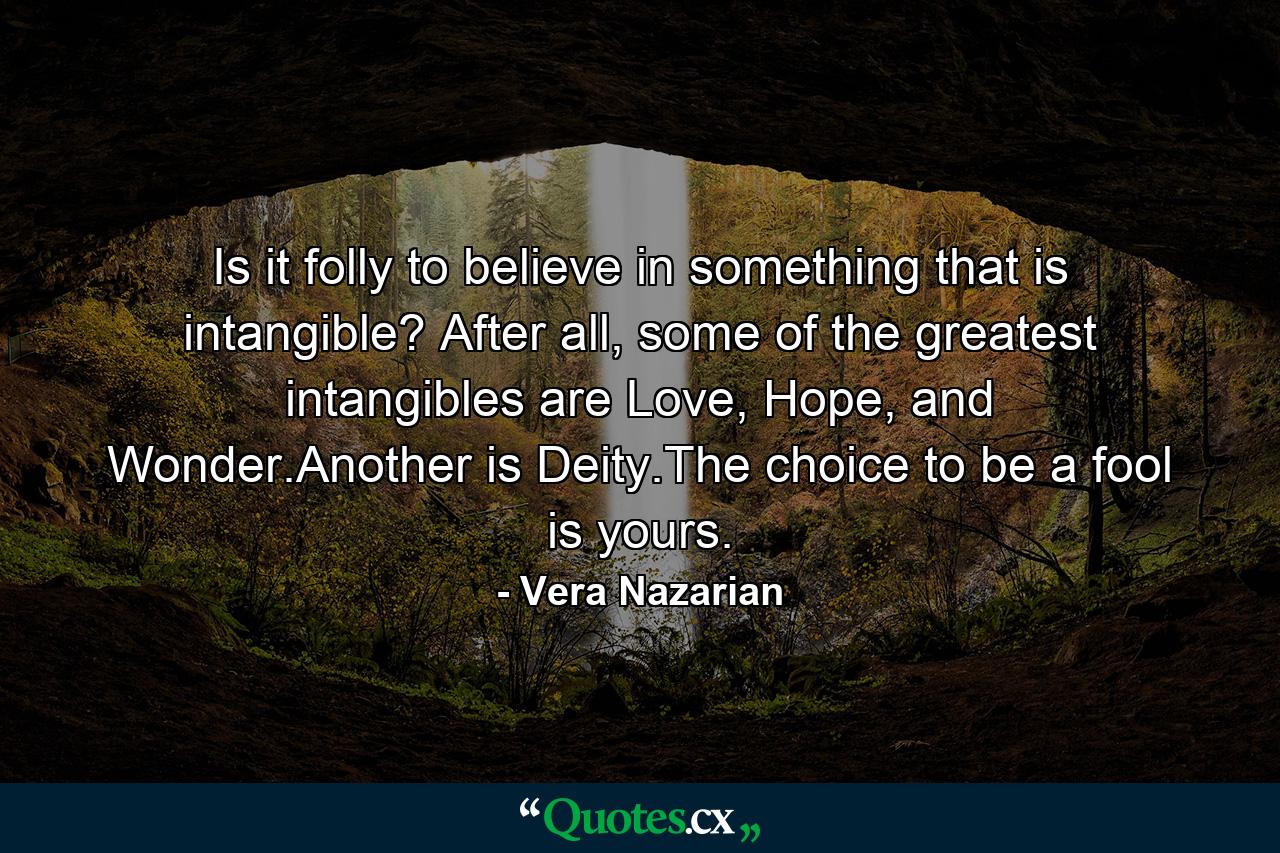 Is it folly to believe in something that is intangible? After all, some of the greatest intangibles are Love, Hope, and Wonder.Another is Deity.The choice to be a fool is yours. - Quote by Vera Nazarian