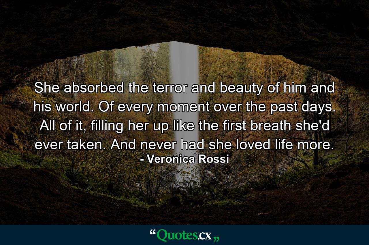 She absorbed the terror and beauty of him and his world. Of every moment over the past days. All of it, filling her up like the first breath she'd ever taken. And never had she loved life more. - Quote by Veronica Rossi