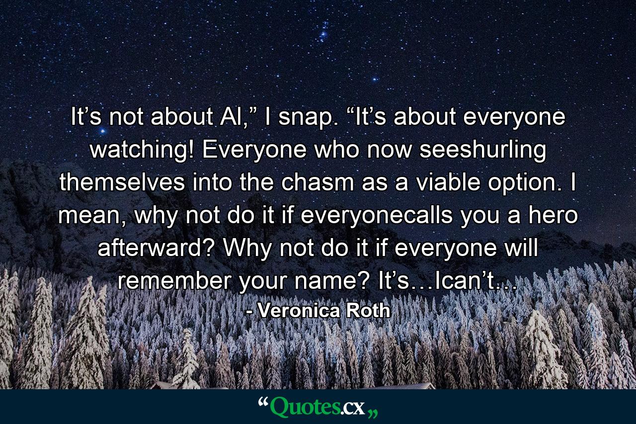 It’s not about Al,” I snap. “It’s about everyone watching! Everyone who now seeshurling themselves into the chasm as a viable option. I mean, why not do it if everyonecalls you a hero afterward? Why not do it if everyone will remember your name? It’s…Ican’t… - Quote by Veronica Roth