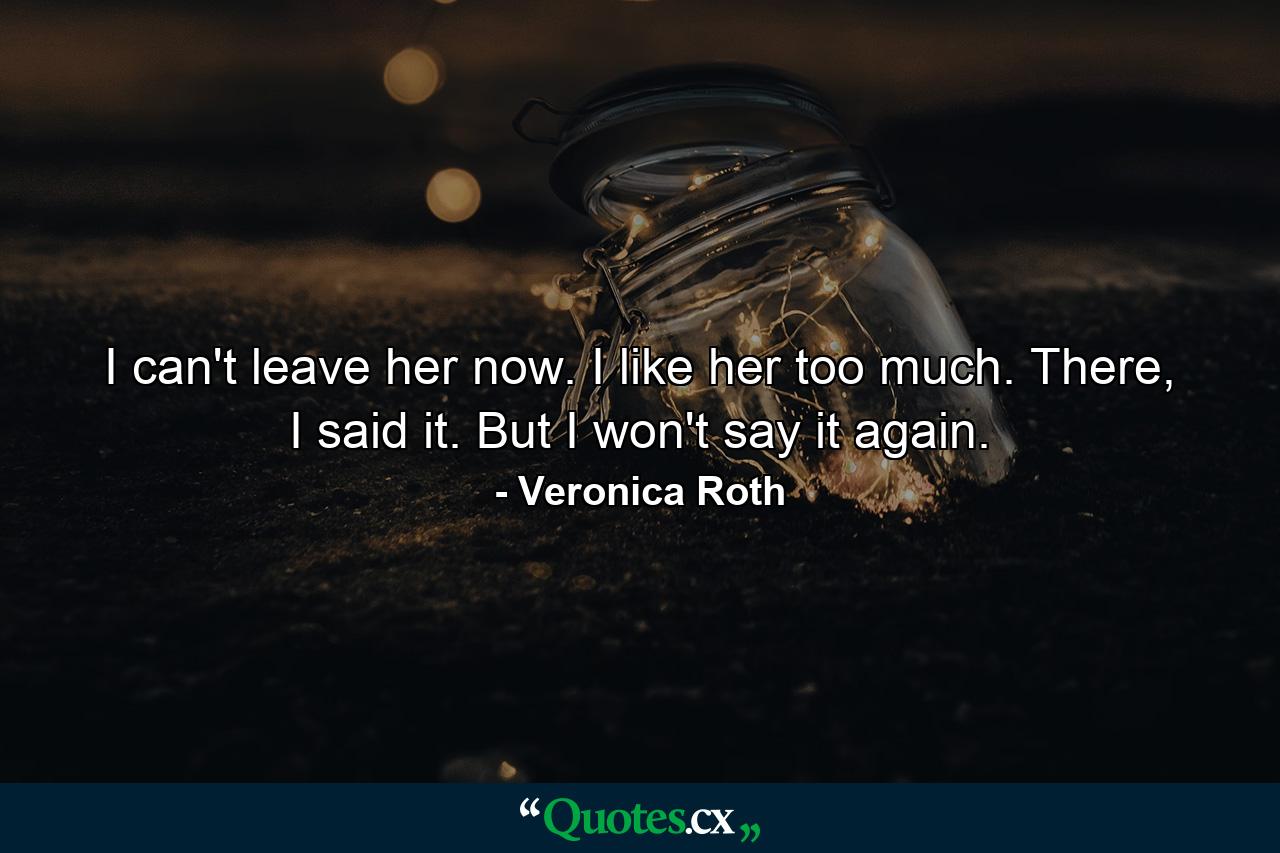 I can't leave her now. I like her too much. There, I said it. But I won't say it again. - Quote by Veronica Roth