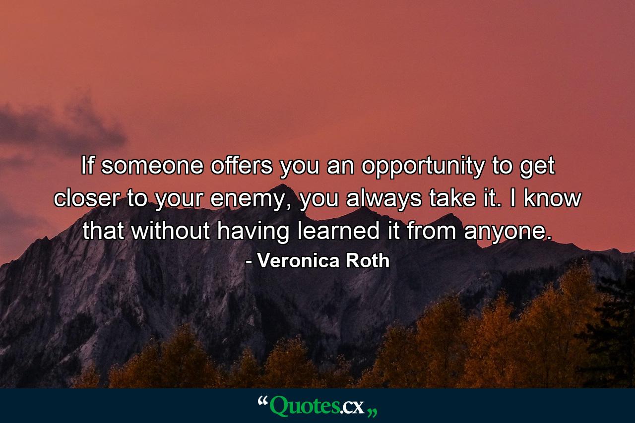 If someone offers you an opportunity to get closer to your enemy, you always take it. I know that without having learned it from anyone. - Quote by Veronica Roth