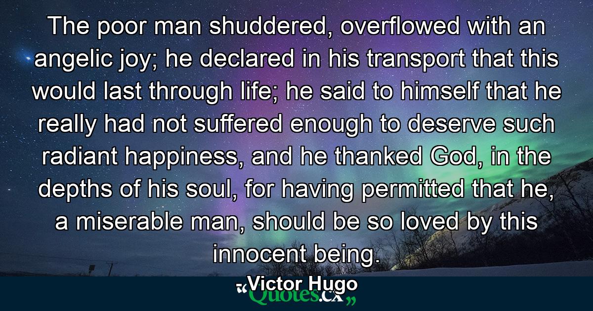 The poor man shuddered, overflowed with an angelic joy; he declared in his transport that this would last through life; he said to himself that he really had not suffered enough to deserve such radiant happiness, and he thanked God, in the depths of his soul, for having permitted that he, a miserable man, should be so loved by this innocent being. - Quote by Victor Hugo