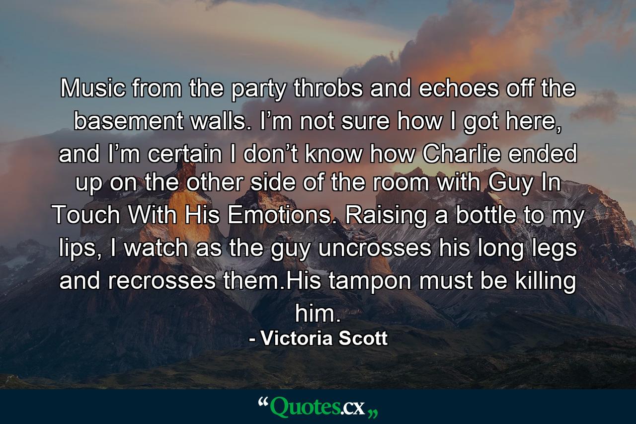 Music from the party throbs and echoes off the basement walls. I’m not sure how I got here, and I’m certain I don’t know how Charlie ended up on the other side of the room with Guy In Touch With His Emotions. Raising a bottle to my lips, I watch as the guy uncrosses his long legs and recrosses them.His tampon must be killing him. - Quote by Victoria Scott