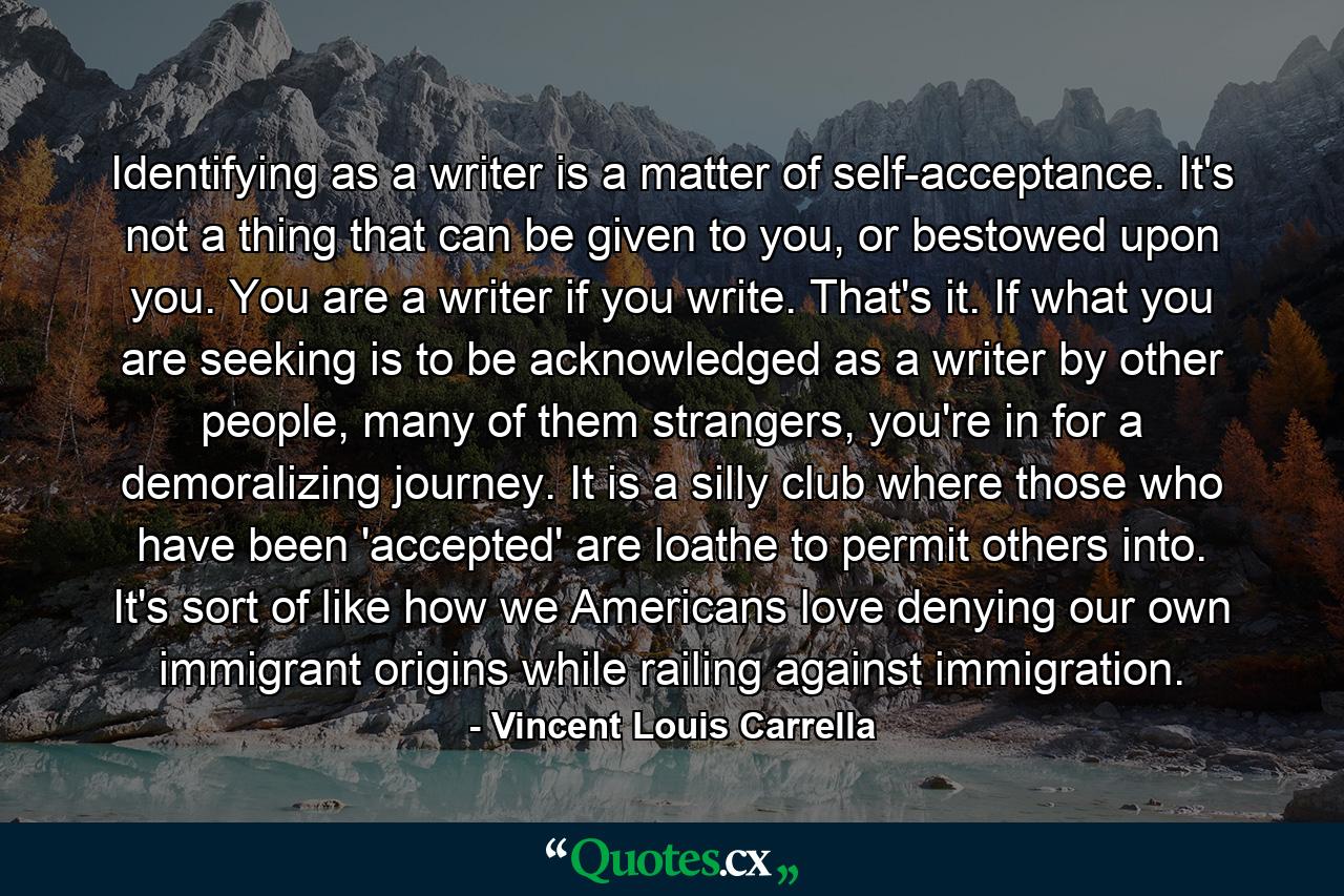 Identifying as a writer is a matter of self-acceptance. It's not a thing that can be given to you, or bestowed upon you. You are a writer if you write. That's it. If what you are seeking is to be acknowledged as a writer by other people, many of them strangers, you're in for a demoralizing journey. It is a silly club where those who have been 'accepted' are loathe to permit others into. It's sort of like how we Americans love denying our own immigrant origins while railing against immigration. - Quote by Vincent Louis Carrella