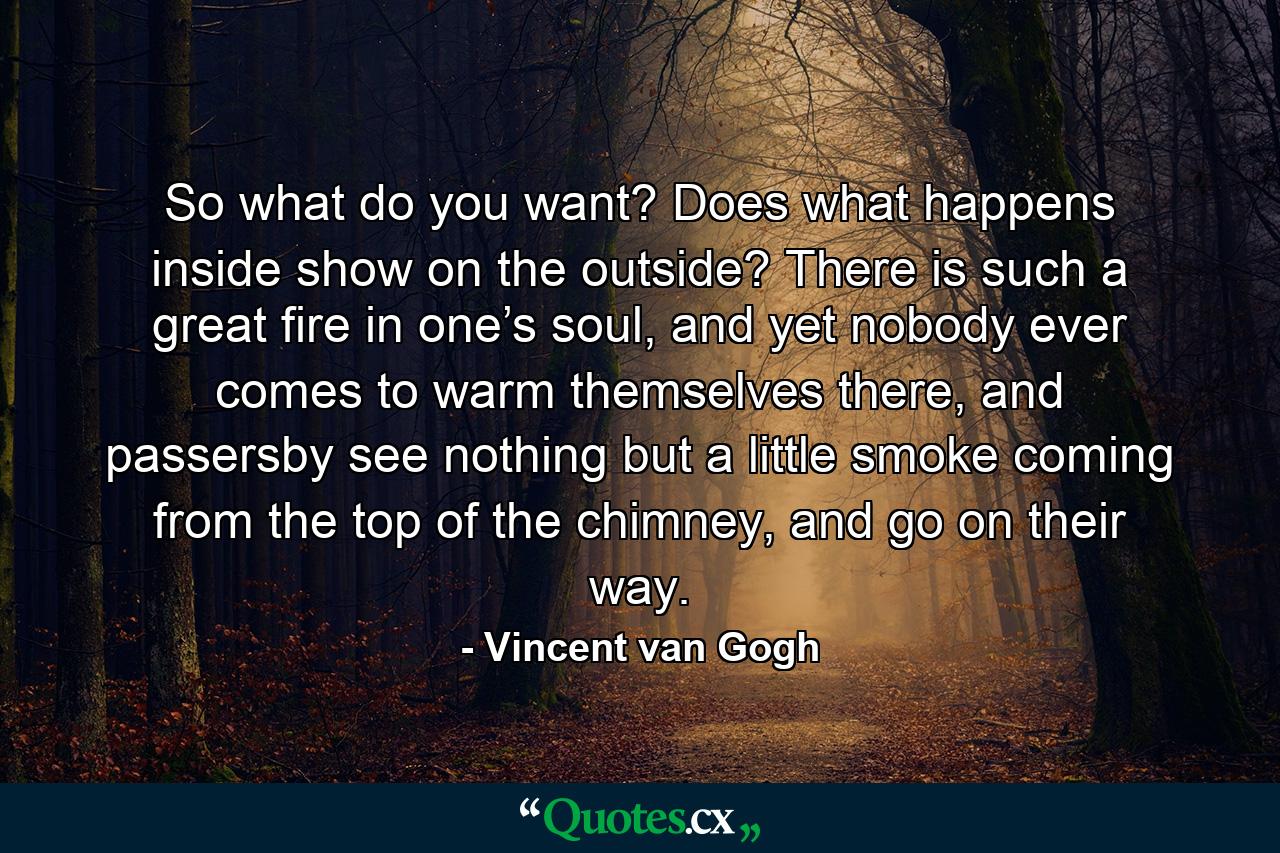 So what do you want? Does what happens inside show on the outside? There is such a great fire in one’s soul, and yet nobody ever comes to warm themselves there, and passersby see nothing but a little smoke coming from the top of the chimney, and go on their way. - Quote by Vincent van Gogh