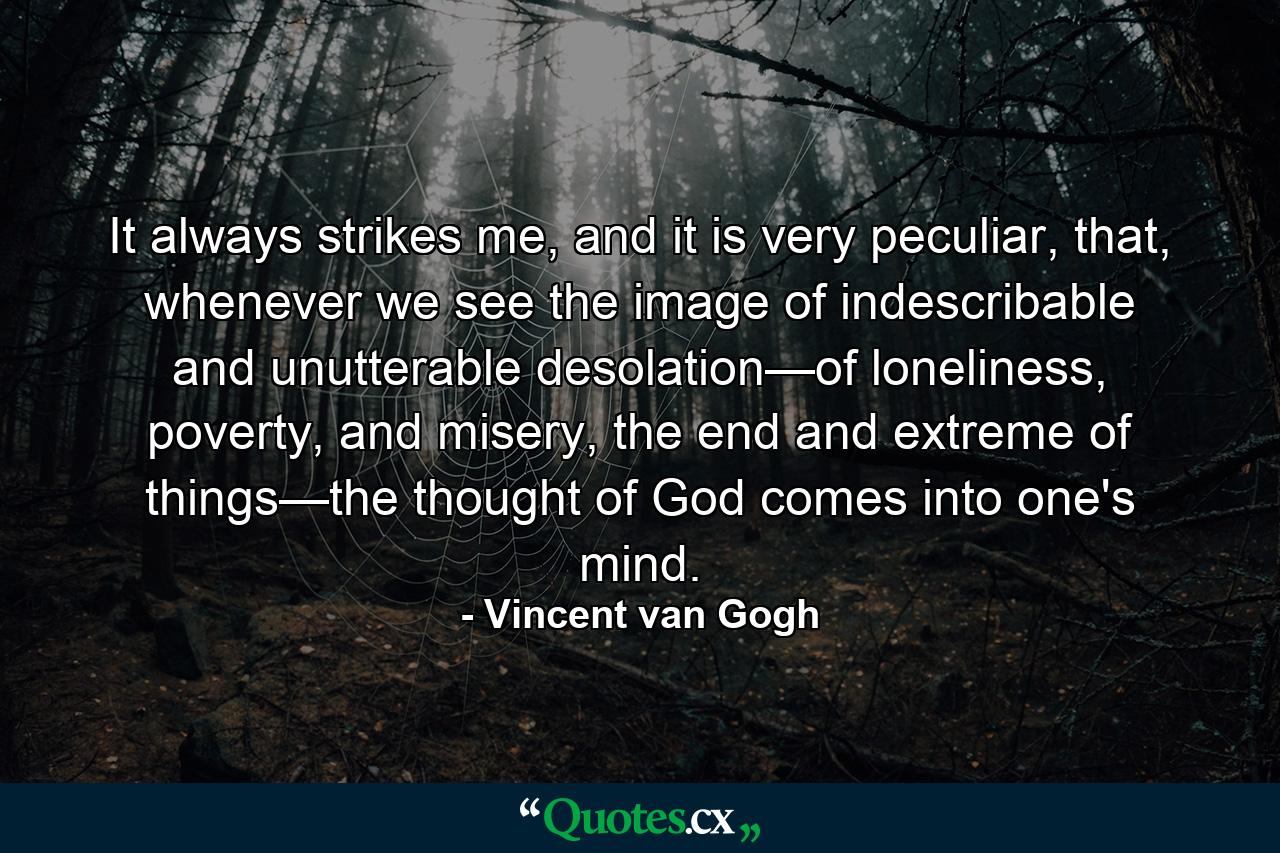 It always strikes me, and it is very peculiar, that, whenever we see the image of indescribable and unutterable desolation—of loneliness, poverty, and misery, the end and extreme of things—the thought of God comes into one's mind. - Quote by Vincent van Gogh