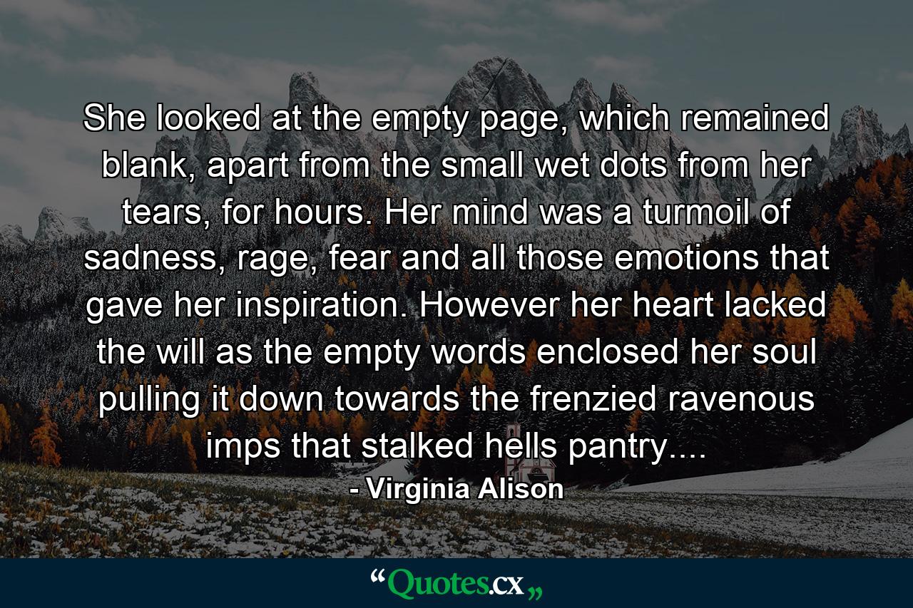 She looked at the empty page, which remained blank, apart from the small wet dots from her tears, for hours. Her mind was a turmoil of sadness, rage, fear and all those emotions that gave her inspiration. However her heart lacked the will as the empty words enclosed her soul pulling it down towards the frenzied ravenous imps that stalked hells pantry.... - Quote by Virginia Alison