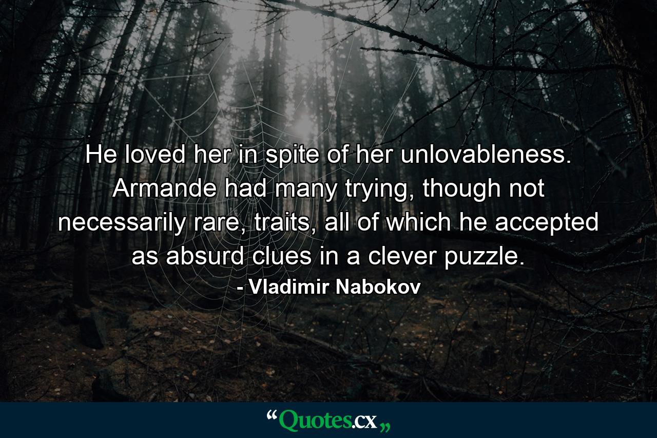 He loved her in spite of her unlovableness. Armande had many trying, though not necessarily rare, traits, all of which he accepted as absurd clues in a clever puzzle. - Quote by Vladimir Nabokov