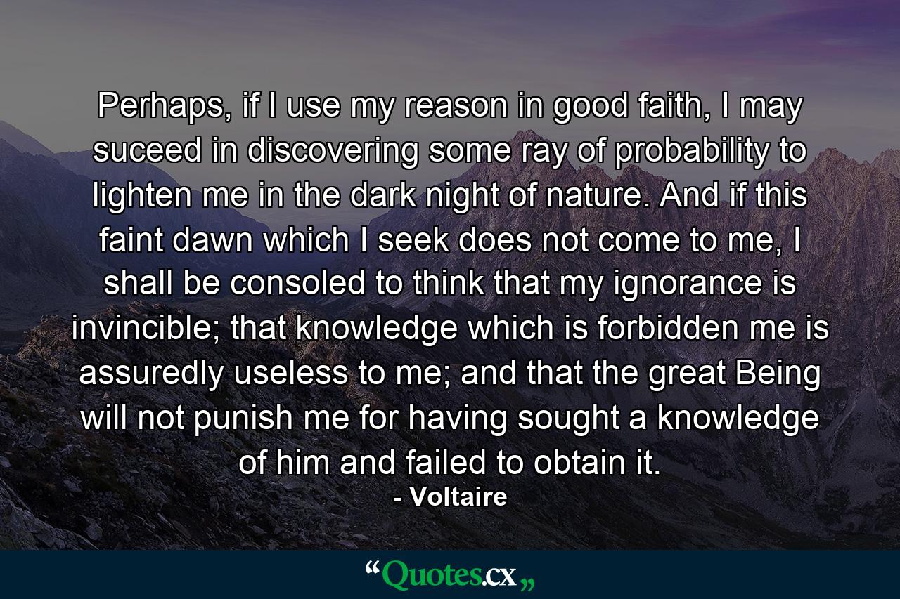 Perhaps, if I use my reason in good faith, I may suceed in discovering some ray of probability to lighten me in the dark night of nature. And if this faint dawn which I seek does not come to me, I shall be consoled to think that my ignorance is invincible; that knowledge which is forbidden me is assuredly useless to me; and that the great Being will not punish me for having sought a knowledge of him and failed to obtain it. - Quote by Voltaire