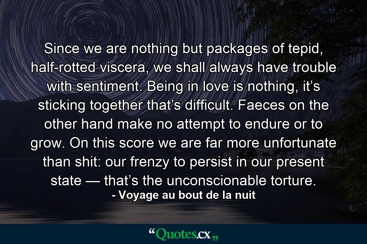 Since we are nothing but packages of tepid, half-rotted viscera, we shall always have trouble with sentiment. Being in love is nothing, it’s sticking together that’s difficult. Faeces on the other hand make no attempt to endure or to grow. On this score we are far more unfortunate than shit: our frenzy to persist in our present state — that’s the unconscionable torture. - Quote by Voyage au bout de la nuit