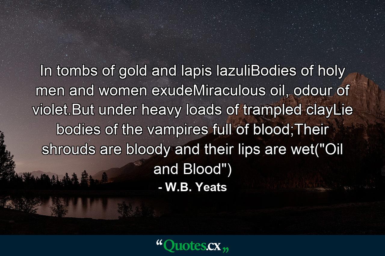 In tombs of gold and lapis lazuliBodies of holy men and women exudeMiraculous oil, odour of violet.But under heavy loads of trampled clayLie bodies of the vampires full of blood;Their shrouds are bloody and their lips are wet(