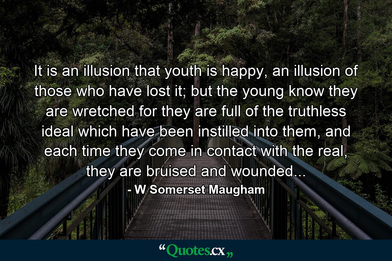 It is an illusion that youth is happy, an illusion of those who have lost it; but the young know they are wretched for they are full of the truthless ideal which have been instilled into them, and each time they come in contact with the real, they are bruised and wounded... - Quote by W Somerset Maugham