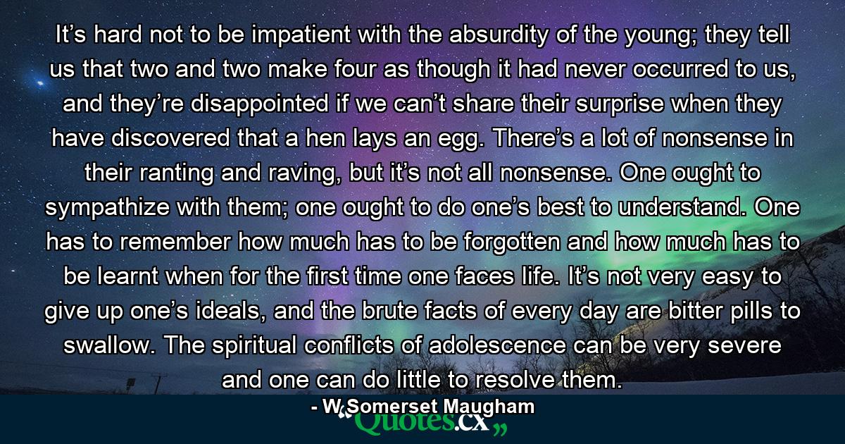 It’s hard not to be impatient with the absurdity of the young; they tell us that two and two make four as though it had never occurred to us, and they’re disappointed if we can’t share their surprise when they have discovered that a hen lays an egg. There’s a lot of nonsense in their ranting and raving, but it’s not all nonsense. One ought to sympathize with them; one ought to do one’s best to understand. One has to remember how much has to be forgotten and how much has to be learnt when for the first time one faces life. It’s not very easy to give up one’s ideals, and the brute facts of every day are bitter pills to swallow. The spiritual conflicts of adolescence can be very severe and one can do little to resolve them. - Quote by W Somerset Maugham