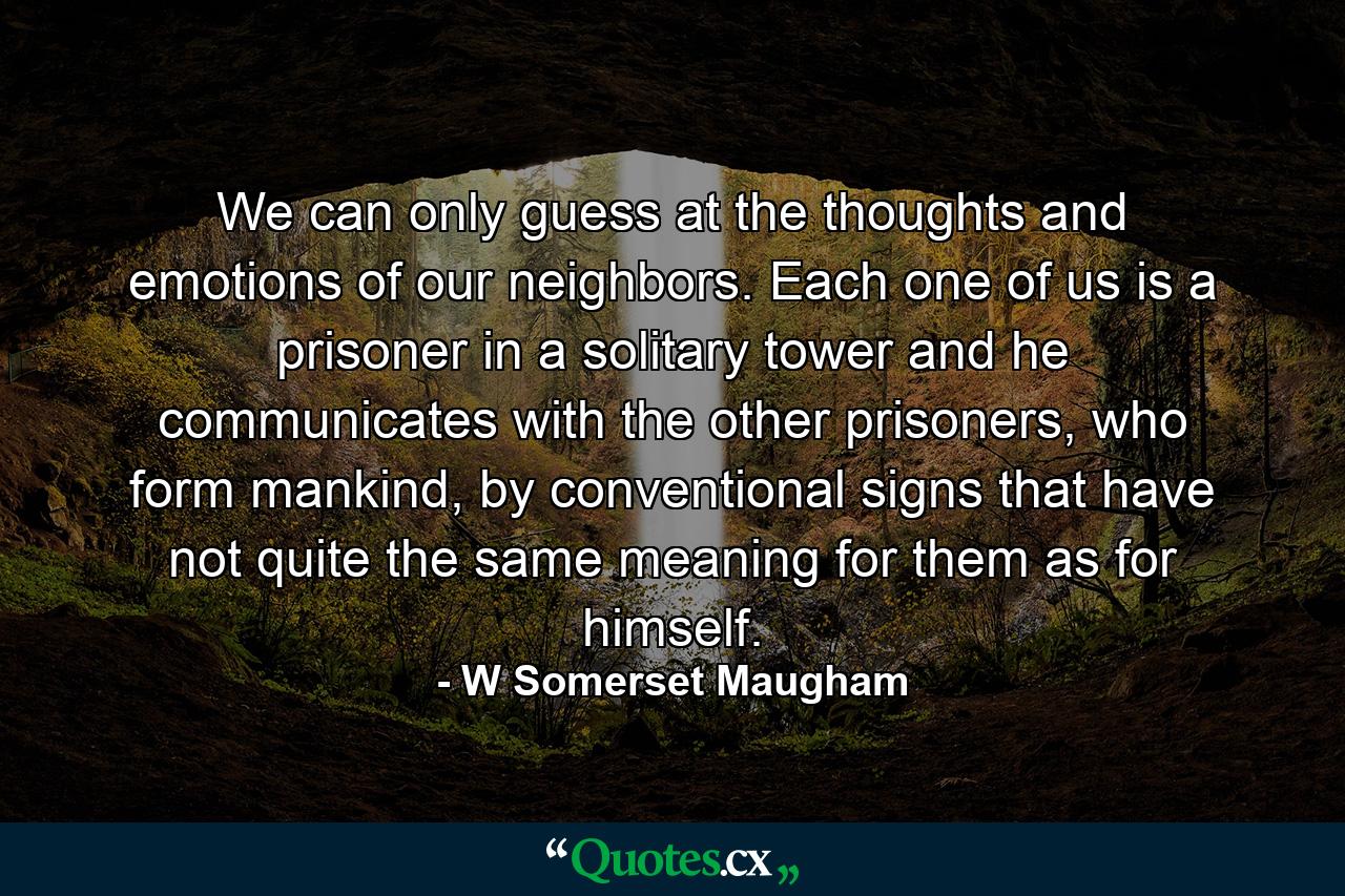 We can only guess at the thoughts and emotions of our neighbors. Each one of us is a prisoner in a solitary tower and he communicates with the other prisoners, who form mankind, by conventional signs that have not quite the same meaning for them as for himself. - Quote by W Somerset Maugham