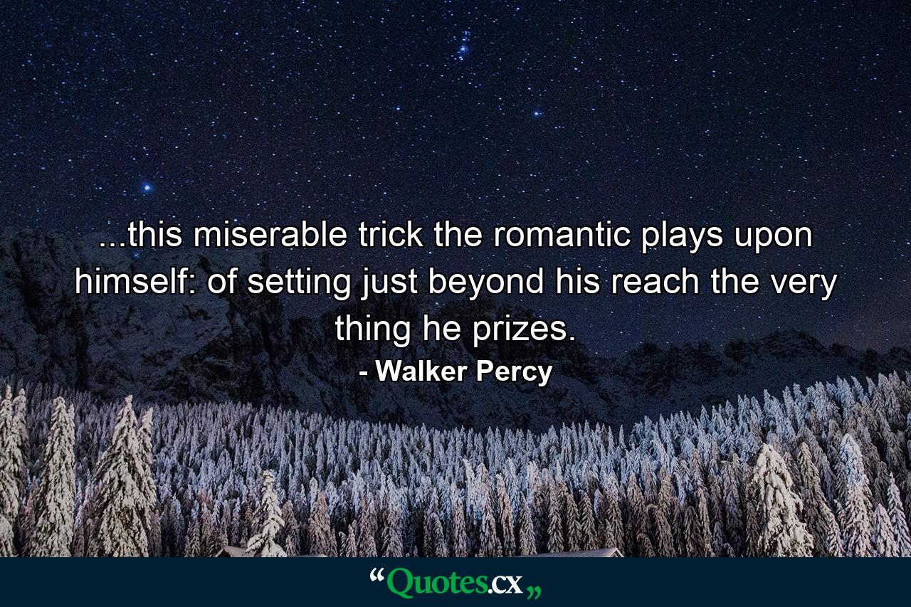 ...this miserable trick the romantic plays upon himself: of setting just beyond his reach the very thing he prizes. - Quote by Walker Percy