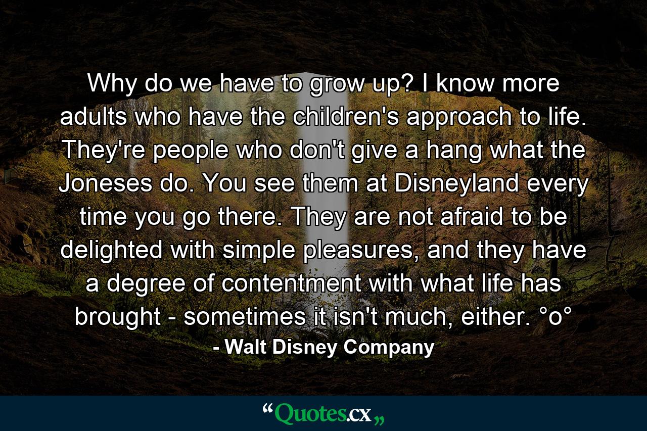 Why do we have to grow up? I know more adults who have the children's approach to life. They're people who don't give a hang what the Joneses do. You see them at Disneyland every time you go there. They are not afraid to be delighted with simple pleasures, and they have a degree of contentment with what life has brought - sometimes it isn't much, either. °o° - Quote by Walt Disney Company