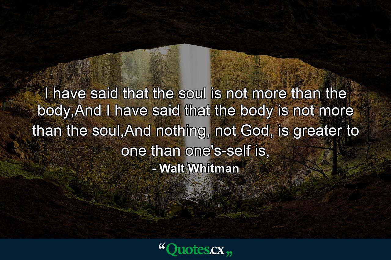 I have said that the soul is not more than the body,And I have said that the body is not more than the soul,And nothing, not God, is greater to one than one's-self is, - Quote by Walt Whitman