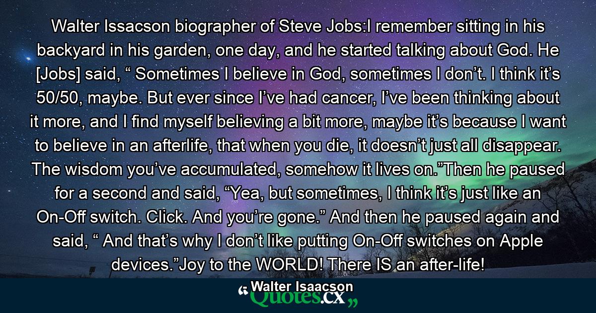 Walter Issacson biographer of Steve Jobs:I remember sitting in his backyard in his garden, one day, and he started talking about God. He [Jobs] said, “ Sometimes I believe in God, sometimes I don’t. I think it’s 50/50, maybe. But ever since I’ve had cancer, I’ve been thinking about it more, and I find myself believing a bit more, maybe it’s because I want to believe in an afterlife, that when you die, it doesn’t just all disappear. The wisdom you’ve accumulated, somehow it lives on.”Then he paused for a second and said, “Yea, but sometimes, I think it’s just like an On-Off switch. Click. And you’re gone.” And then he paused again and said, “ And that’s why I don’t like putting On-Off switches on Apple devices.”Joy to the WORLD! There IS an after-life! - Quote by Walter Isaacson