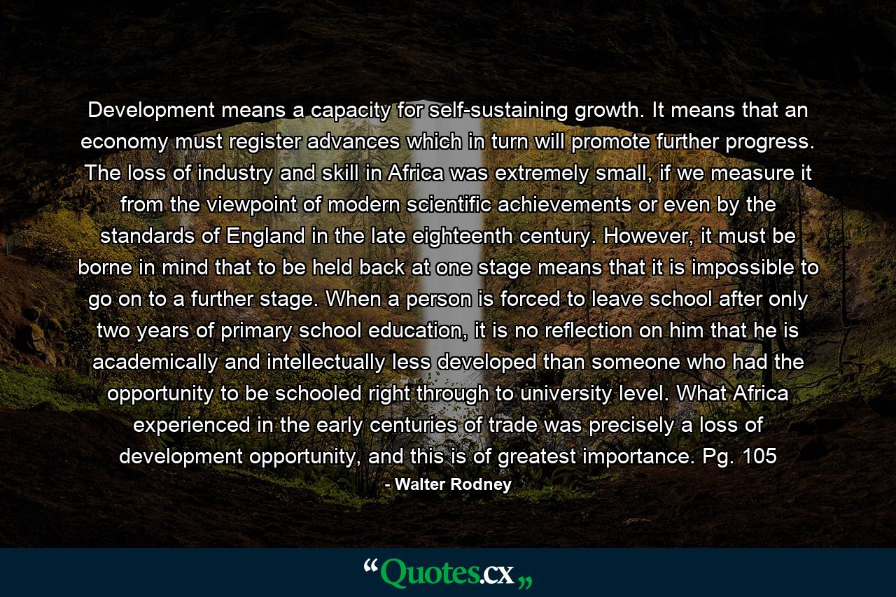 Development means a capacity for self-sustaining growth. It means that an economy must register advances which in turn will promote further progress. The loss of industry and skill in Africa was extremely small, if we measure it from the viewpoint of modern scientific achievements or even by the standards of England in the late eighteenth century. However, it must be borne in mind that to be held back at one stage means that it is impossible to go on to a further stage. When a person is forced to leave school after only two years of primary school education, it is no reflection on him that he is academically and intellectually less developed than someone who had the opportunity to be schooled right through to university level. What Africa experienced in the early centuries of trade was precisely a loss of development opportunity, and this is of greatest importance. Pg. 105 - Quote by Walter Rodney