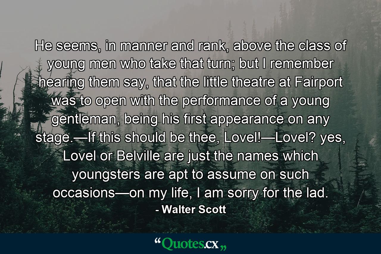 He seems, in manner and rank, above the class of young men who take that turn; but I remember hearing them say, that the little theatre at Fairport was to open with the performance of a young gentleman, being his first appearance on any stage.—If this should be thee, Lovel!—Lovel? yes, Lovel or Belville are just the names which youngsters are apt to assume on such occasions—on my life, I am sorry for the lad. - Quote by Walter Scott