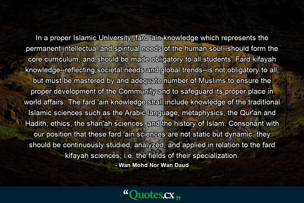 In a proper Islamic University, fard 'ain knowledge which represents the permanent intellectual and spiritual needs of the human soul--should form the core curriculum, and should be made obligatory to all students. Fard kifayah knowledge--reflecting societal needs and global trends--is not obligatory to all, but must be mastered by and adequate number of Muslims to ensure the proper development of the Community and to safeguard its proper place in world affairs. The fard 'ain knowledge shall include knowledge of the traditional Islamic sciences such as the Arabic language, metaphysics, the Qur'an and Hadith, ethics, the shari'ah sciences, and the history of Islam. Consonant with our position that these fard 'ain sciences are not static but dynamic, they should be continuously studied, analyzed, and applied in relation to the fard kifayah sciences; i.e. the fields of their specialization. - Quote by Wan Mohd Nor Wan Daud