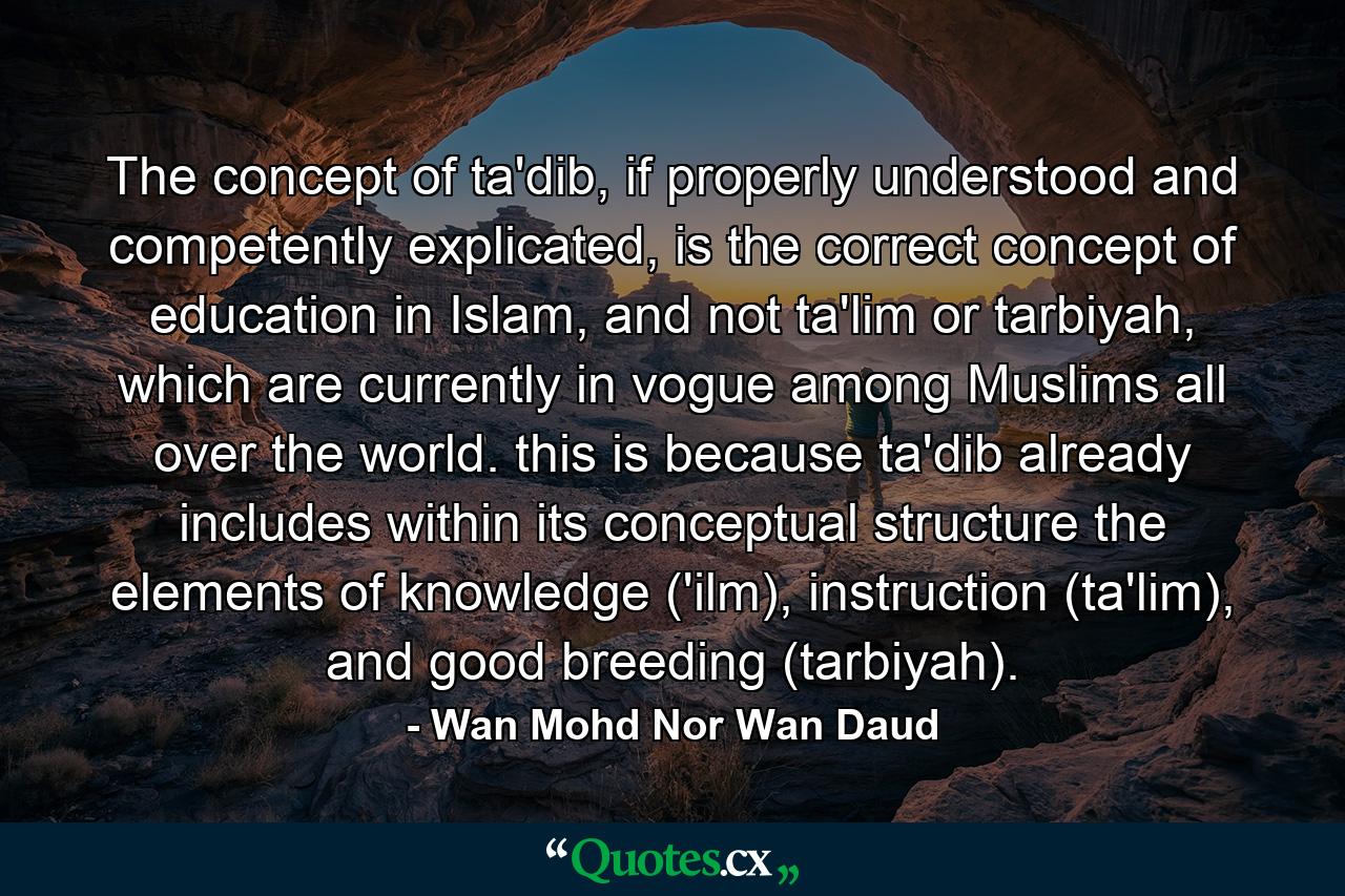 The concept of ta'dib, if properly understood and competently explicated, is the correct concept of education in Islam, and not ta'lim or tarbiyah, which are currently in vogue among Muslims all over the world. this is because ta'dib already includes within its conceptual structure the elements of knowledge ('ilm), instruction (ta'lim), and good breeding (tarbiyah). - Quote by Wan Mohd Nor Wan Daud