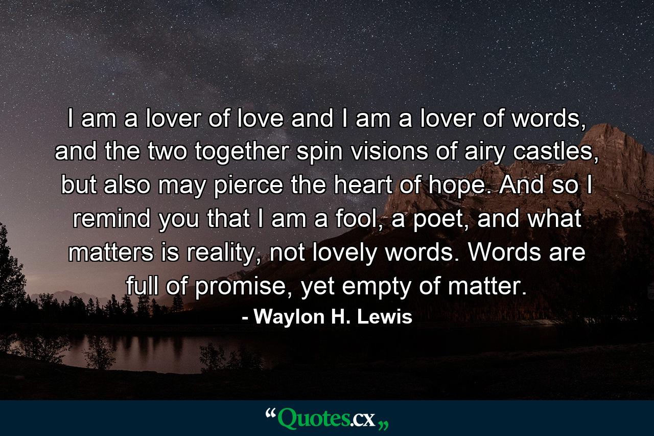 I am a lover of love and I am a lover of words, and the two together spin visions of airy castles, but also may pierce the heart of hope. And so I remind you that I am a fool, a poet, and what matters is reality, not lovely words. Words are full of promise, yet empty of matter. - Quote by Waylon H. Lewis